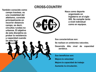 CROSS-COUNTRY
También conocido como
campo traviesa, es
una modalidad del
atletismo, consiste
principalmente en
recorrer distancia
campo, es decir,
circuitos rurales-no
urbanos. El objetivo
de esta disciplina es
probar la resistencia
y capacidad cuando
se esta bien
entrenado.
Nace como deporte
organizado en
Inglaterra en el siglo
XIX. Se compite tanto
a nivel individual
como en equipos.
Sus características son:
Se realizan en ambientes naturales.
Desarrolla Alto nivel de capacidad
aeróbica.
Sus beneficios son:
Mejora la velocidad
Mejora la capacidad de trabajo
Aumenta la circulación.
 