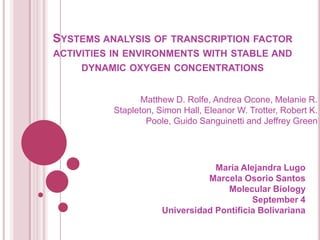 SYSTEMS ANALYSIS OF TRANSCRIPTION FACTOR
ACTIVITIES IN ENVIRONMENTS WITH STABLE AND
    DYNAMIC OXYGEN CONCENTRATIONS


                 Matthew D. Rolfe, Andrea Ocone, Melanie R.
          Stapleton, Simon Hall, Eleanor W. Trotter, Robert K.
                  Poole, Guido Sanguinetti and Jeffrey Green




                                  Maria Alejandra Lugo
                                Marcela Osorio Santos
                                    Molecular Biology
                                           September 4
                      Universidad Pontificia Bolivariana
 