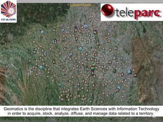 ©teleparc 2008 http://www.teleparc.net    Geomatics is the discipline that integrates Earth Sciences with Information Technology in order to acquire, stock, analyze, diffuse, and manage data related to a territory.  