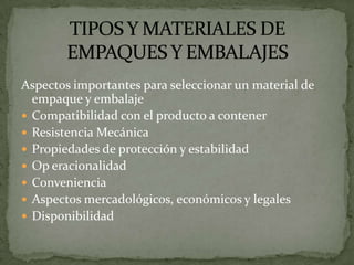 Aspectos importantes para seleccionar un material de
  empaque y embalaje
 Compatibilidad con el producto a contener
 Resistencia Mecánica
 Propiedades de protección y estabilidad
 Op eracionalidad
 Conveniencia
 Aspectos mercadológicos, económicos y legales
 Disponibilidad
 