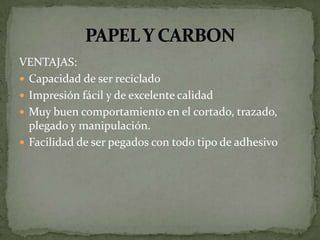 VENTAJAS:
 Capacidad de ser reciclado
 Impresión fácil y de excelente calidad
 Muy buen comportamiento en el cortado, trazado,
  plegado y manipulación.
 Facilidad de ser pegados con todo tipo de adhesivo
 