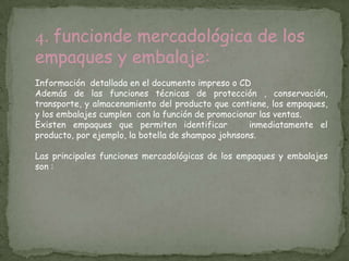 4. funcionde mercadológica de los
empaques y embalaje:
Información detallada en el documento impreso o CD
Además de las funciones técnicas de protección , conservación,
transporte, y almacenamiento del producto que contiene, los empaques,
y los embalajes cumplen con la función de promocionar las ventas.
Existen empaques que permiten identificar           inmediatamente el
producto, por ejemplo, la botella de shampoo johnsons.

Las principales funciones mercadológicas de los empaques y embalajes
son :
 