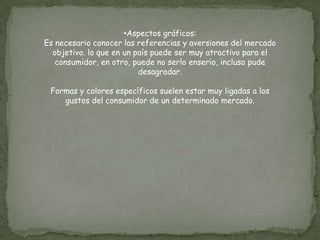 •Aspectos gráficos:
Es necesario conocer las referencias y aversiones del mercado
  objetivo. lo que en un país puede ser muy atractivo para el
   consumidor, en otro, puede no serlo enserio, incluso pude
                          desagradar.

 Formas y colores específicos suelen estar muy ligadas a los
    gustos del consumidor de un determinado mercado.
 