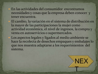  En las actividades del consumidor encontramos
  necesidades y cosas que la empresa deben conocer y
  tener encuentra.
 El cambio, la variación en el sistema de distribución en
  la mayor de las participaciones la mujer como
  actividad económica, el nivel de ingresos, la compra y
  venta en autoservicios o supermercados.
 Los aspectos legales y ligados al medio ambiente se
  hace la recolecta de desechos empaques y embalajes lo
  que nos muestra adaptarse a los requerimientos del
  sistema.


                                            NEX
                                            T
 