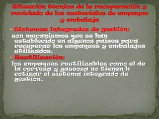  Sistemas integrados de gestión:
 son mecanismos que se han
  establecido en algunos países para
  recuperar los empaques y embalajes
  utilizados.
 Reutilización:
 los empaques reutilizables como el de
  la cerveza y gaseosa no tienen k
  cotizar el sistema integrado de
  gestión.
 