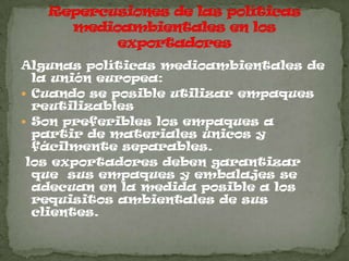 Algunas políticas medioambientales de
  la unión europea:
 Cuando se posible utilizar empaques
  reutilizables
 Son preferibles los empaques a
  partir de materiales únicos y
  fácilmente separables.
 los exportadores deben garantizar
  que sus empaques y embalajes se
  adecuan en la medida posible a los
  requisitos ambientales de sus
  clientes.
 