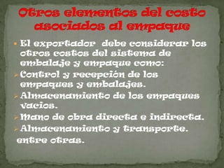  El exportador debe considerar los
  otros costos del sistema de
  embalaje y empaque como:
 Control y recepción de los
  empaques y embalajes.
 Almacenamiento de los empaques
  vacios.
 Mano de obra directa e indirecta.
 Almacenamiento y transporte.
 entre otras.
 