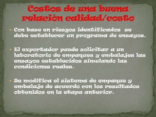  Con base en riesgos identificados se
 debe establecer un programa de ensayos.

 El exportador puede solicitar a un
 laboratorio de empaques y embalajes las
 ensayos establecidos simulando las
 condiciones reales.

 Se modifica el sistema de empaque y
 embalaje de acuerdo con los resultados
 obtenidos en la etapa anterior.
 
