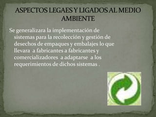 Se generalizara la implementación de
  sistemas para la recolección y gestión de
  desechos de empaques y embalajes lo que
  llevara a fabricantes a fabricantes y
  comercializadores a adaptarse a los
  requerimientos de dichos sistemas .
 