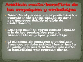  Durante el proceso de exportación los
 riesgos y las posibilidades de daño
 son mayores debido al ciclo de
 distribución.

 Existen muchos otros costos ligados
 a lo daños producidos por un
 inadecuado empaque y embalaje .

 El sistema de empaque y embalaje
 tampoco se debe sobrestimar hasta
 el punto que sea tan fuete que evite
 la posibilidad que ocurran daños.
 