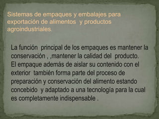 Sistemas de empaques y embalajes para
exportación de alimentos y productos
agroindustriales.


 La función principal de los empaques es mantener la
 conservación , ,mantener la calidad del producto.
 El empaque además de aislar su contenido con el
 exterior también forma parte del proceso de
 preparación y conservación del alimento estando
 concebido y adaptado a una tecnología para la cual
 es completamente indispensable .
 