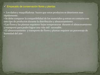  Empacado de conservación flores y plantas

• Los daños y maquilladoras hacen que estos productos se deterioren mas
rápidamente.
• Se debe comparar la compatibilidad de los materiales q entran en contacto con
este tipo de productos durante la distribución y almacenamiento.
• Las flores y las plantas requieren bajas temperaturas durante el almacenamiento
y transporte para poder lograr una vida útil razonable.
• El almacenamiento y transporte de flores y plantas requiere un porcentaje de
humedad del aire
•
 