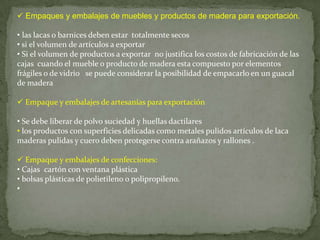  Empaques y embalajes de muebles y productos de madera para exportación.

• las lacas o barnices deben estar totalmente secos
• si el volumen de artículos a exportar
• Si el volumen de productos a exportar no justifica los costos de fabricación de las
cajas cuando el mueble o producto de madera esta compuesto por elementos
frágiles o de vidrio se puede considerar la posibilidad de empacarlo en un guacal
de madera

 Empaque y embalajes de artesanías para exportación

• Se debe liberar de polvo suciedad y huellas dactilares
• los productos con superficies delicadas como metales pulidos artículos de laca
maderas pulidas y cuero deben protegerse contra arañazos y rallones .

 Empaque y embalajes de confecciones:
• Cajas cartón con ventana plástica
• bolsas plásticas de polietileno o polipropileno.
•
 