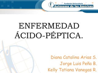 ENFERMEDAD 
ÁCIDO-PÉPTICA. 
Diana Catalina Arias S. 
Jorge Luis Peña B. 
Kelly Tatiana Vanegas R. 
 