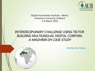 INTERDISCIPLINARY CHALLENGE USING TEI FOR
BUILDING MULTILINGUAL DIGITAL CORPORA
A MAGHREB DH CASE STUDY
Mokhtar Ben Henda
Digital Humanities Institute – Beirut
American University of Beirut
2-6 March 2015
 