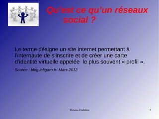 Moussa Ouddane 2
Qu’est ce qu’un réseaux
social ?
Le terme désigne un site internet permettant à
l’internaute de s’inscrire et de créer une carte
d’identité virtuelle appelée le plus souvent « profil ».
Source : blog.lefigaro.fr- Mars 2012
 