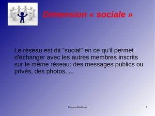 Moussa Ouddane 3
Dimension « sociale »
Le réseau est dit "social" en ce qu'il permet
d'échanger avec les autres membres inscrits
sur le même réseau: des messages publics ou
privés, des photos, ...
 