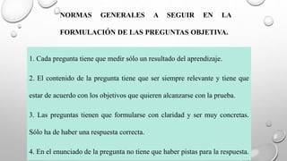 NORMAS GENERALES A SEGUIR EN LA
FORMULACIÓN DE LAS PREGUNTAS OBJETIVA.
1. Cada pregunta tiene que medir sólo un resultado del aprendizaje.
2. El contenido de la pregunta tiene que ser siempre relevante y tiene que
estar de acuerdo con los objetivos que quieren alcanzarse con la prueba.
3. Las preguntas tienen que formularse con claridad y ser muy concretas.
Sólo ha de haber una respuesta correcta.
4. En el enunciado de la pregunta no tiene que haber pistas para la respuesta.
 