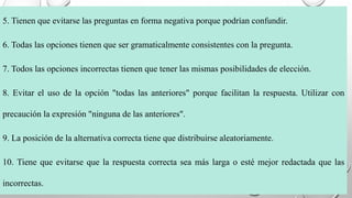 5. Tienen que evitarse las preguntas en forma negativa porque podrían confundir.
6. Todas las opciones tienen que ser gramaticalmente consistentes con la pregunta.
7. Todos las opciones incorrectas tienen que tener las mismas posibilidades de elección.
8. Evitar el uso de la opción "todas las anteriores" porque facilitan la respuesta. Utilizar con
precaución la expresión "ninguna de las anteriores".
9. La posición de la alternativa correcta tiene que distribuirse aleatoriamente.
10. Tiene que evitarse que la respuesta correcta sea más larga o esté mejor redactada que las
incorrectas.
 