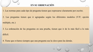 EN SU ORDENACIÓN
1. Las normas para cada tipo de pregunta tienen que expresarse claramente por escrito.
2. Las preguntas tienen que ir agrupadas según los diferentes modelos (V/F; opción
múltiple, etc.)
3. La ordenación de las preguntas en una prueba, tienen que ir de lo más fácil a lo más
difícil.
4. Tiene que evitarse siempre que una pregunta sea la clave para las demás.
 