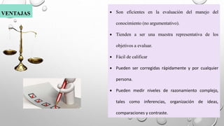  Son eficientes en la evaluación del manejo del
conocimiento (no argumentativo).
 Tienden a ser una muestra representativa de los
objetivos a evaluar.
 Fácil de calificar
 Pueden ser corregidas rápidamente y por cualquier
persona.
 Pueden medir niveles de razonamiento complejo,
tales como inferencias, organización de ideas,
comparaciones y contraste.
VENTAJAS
 
