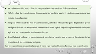 No están concebidas para evaluar las competencias de razonamiento de los estudiantes.
 Difícil evaluar los procedimientos de argumentación que lleva a cabo el estudiante para sustentar sus
posturas o conclusiones.
 Tampoco están concebidas para evaluar la sintaxis, entendida ésta como la «parte de gramática que se
encarga de estudiar las posibilidades combinatorias de los signos lingüísticos para construir oraciones
lógicas y, por consecuencia, un discurso coherente
 Son difíciles de elaborar, ya que requieren de un esfuerzo elevado para la correcta formulación de las
preguntas y de las opciones de respuesta.
Son poco económicas en cuanto al empleo de papel y en cuanto al tiempo elaborado para su confección.
 