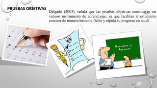 Delgado (2005), señala que las pruebas objetivas constituyen un
valioso instrumento de aprendizaje, ya que facilitan al estudiante
conocer de manera bastante fiable y rápida su progreso en aquél.
PRUEBAS OBJETIVAS
 