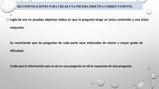 RECOMENDACIONES PARA CREAR UNA PRUEBA OBJETIVA CORRECTAMENTE.
regla de oro en pruebas objetivas radica en que la pregunta tenga un único contenido y una única
respuesta.
Se recomienda que las preguntas de cada parte sean ordenadas de menor a mayor grado de
dificultad.
Cuide que la información que se da en una pregunta no dé la respuesta de otra pregunta.
 