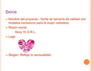 DATOS
Nombre del proyecto-. Venta de lencería de calidad con
modelos exclusivos para la mujer cañetana.
Razón social
Sexy Yo S.R.L.
Logo
Slogan: Refleja tu sensualidad