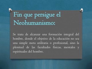 Fin que persigue el
Neohumanismo:
Se trata de alcanzar una formación integral del
hombre, donde el objetivo de la educación no sea
una simple meta utilitaria o profesional, sino la
plenitud de las facultades físicas, mentales y
espirituales del hombre.
 