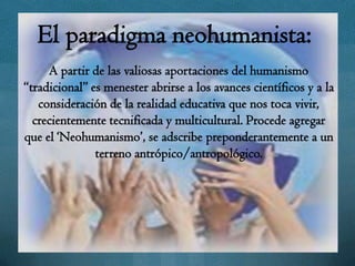 El paradigma neohumanista:
     A partir de las valiosas aportaciones del humanismo
“tradicional” es menester abrirse a los avances científicos y a la
   consideración de la realidad educativa que nos toca vivir,
  crecientemente tecnificada y multicultural. Procede agregar
que el „Neohumanismo‟, se adscribe preponderantemente a un
               terreno antrópico/antropológico.
 