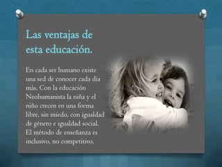 Las ventajas de
esta educación.
En cada ser humano existe
una sed de conocer cada día
más. Con la educación
Neohumanista la niña y el
niño crecen en una forma
libre, sin miedo, con igualdad
de género e igualdad social.
El método de enseñanza es
inclusivo, no competitivo.
 