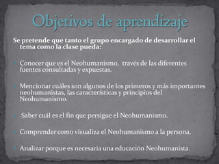 Se pretende que tanto el grupo encargado de desarrollar el
  tema como la clase pueda:

 Conocer que es el Neohumanismo, través de las diferentes
  fuentes consultadas y expuestas.

 Mencionar cuáles son algunos de los primeros y más importantes
  neohumanistas, las características y principios del
  Neohumanismo.

 Saber cuál es el fin que persigue el Neohumanismo.

 Comprender como visualiza el Neohumanismo a la persona.

 Analizar porque es necesaria una educación Neohumanista.
 