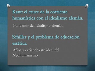 Kant: el cruce de la corriente
humanística con el idealismo alemán.
Fundador del idealismo alemán.

Schiller y el problema de educación
estética.
Afina y extiende este ideal del
Neohumanismo.
 