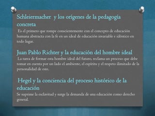 Schleiermacher y los orígenes de la pedagogía
concreta
 Es el primero que rompe conscientemente con el concepto de educación
humana abstracta con la fe en un ideal de educación invariable e idéntico en
todo lugar.

Juan Pablo Richter y la educación del hombre ideal
 La tarea de formar esta hombre ideal del futuro, reclama un proceso que debe
tomar en cuenta por un lado el ambiente, el espíritu y el respeto ilimitado de la
personalidad de este.

Hegel y la conciencia del proceso histórico de la
educación
Se suprime la esclavitud y surge la demanda de una educación como derecho
general.
 