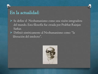En la actualidad:
 Se define el Neohumanismo como una visión integradora
  del mundo. Esta filosofía fue creada por Prabhat Rainjan
  Sarkar.
 Definió sintéticamente al Neohumanismo como “la
 liberación del intelecto”.
 