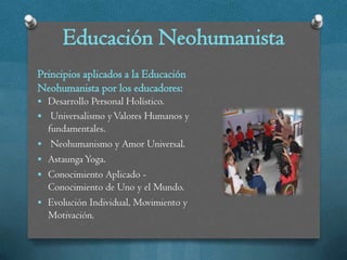 Educación Neohumanista
Principios aplicados a la Educación
Neohumanista por los educadores:
 Desarrollo Personal Holístico.
 Universalismo y Valores Humanos y
    fundamentales.
    Neohumanismo y Amor Universal.
   Astaunga Yoga.
   Conocimiento Aplicado -
    Conocimiento de Uno y el Mundo.
   Evolución Individual, Movimiento y
    Motivación.
 