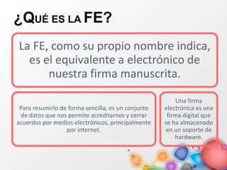 ¿QUÉ ES LA FE?
La FE, como su propio nombre indica,
es el equivalente a electrónico de
nuestra firma manuscrita.
Para resumirlo de forma sencilla, es un conjunto
de datos que nos permite acreditarnos y cerrar
acuerdos por medios electrónicos, principalmente
por internet.
Una firma
electrónica es una
firma digital que
se ha almacenado
en un soporte de
hardware.
 