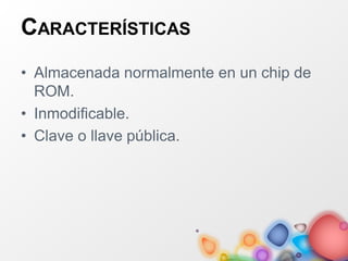CARACTERÍSTICAS
• Almacenada normalmente en un chip de
ROM.
• Inmodificable.
• Clave o llave pública.
 