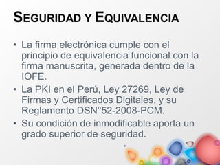 SEGURIDAD Y EQUIVALENCIA
• La firma electrónica cumple con el
principio de equivalencia funcional con la
firma manuscrita, generada dentro de la
IOFE.
• La PKI en el Perú, Ley 27269, Ley de
Firmas y Certificados Digitales, y su
Reglamento DSN°52-2008-PCM.
• Su condición de inmodificable aporta un
grado superior de seguridad.
 