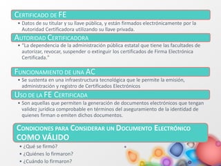 CERTIFICADO DE FE
• Datos de su titular y su llave pública, y están firmados electrónicamente por la
Autoridad Certificadora utilizando su llave privada.
AUTORIDAD CERTIFICADORA
• “La dependencia de la administración pública estatal que tiene las facultades de
autorizar, revocar, suspender o extinguir los certificados de Firma Electrónica
Certificada."
FUNCIONAMIENTO DE UNA AC
• Se sustenta en una infraestructura tecnológica que le permite la emisión,
administración y registro de Certificados Electrónicos
USO DE LA FE CERTIFICADA
• Son aquellas que permiten la generación de documentos electrónicos que tengan
validez jurídica comprobable en términos del aseguramiento de la identidad de
quienes firman o emiten dichos documentos.
CONDICIONES PARA CONSIDERAR UN DOCUMENTO ELECTRÓNICO
COMO VÁLIDO
• ¿Qué se firmó?
• ¿Quiénes lo firmaron?
• ¿Cuándo lo firmaron?
 