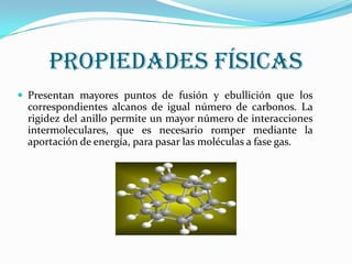 Propiedades Físicas
 Presentan mayores puntos de fusión y ebullición que los

correspondientes alcanos de igual número de carbonos. La
rigidez del anillo permite un mayor número de interacciones
intermoleculares, que es necesario romper mediante la
aportación de energía, para pasar las moléculas a fase gas.

 