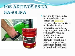 LOS ADITIVOS EN LA
GASOLINA

 Siguiendo con nuestro

artículo de cómo se
obtiene la gasolina,
veremos algunos aditivos
utilizados en este
producto. Durante la
segunda guerra mundial,
se descubrió que se
podía añadir un
producto químico
llamado tetraetilo de
plomo a la gasolina y
aumentar bastante el
promedio de octanaje.

 