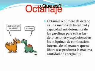  Octanaje o número de octano

es una medida de la calidad y
capacidad antidetonante de
las gasolinas para evitar las
detonaciones y explosiones en
las máquinas de combustión
interna, de tal manera que se
libere o se produzca la máxima
cantidad de energía útil.

 