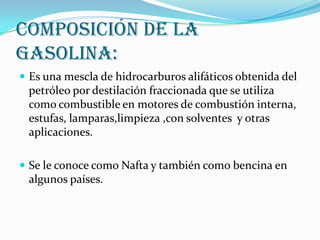 Composición de la
Gasolina:
 Es una mescla de hidrocarburos alifáticos obtenida del

petróleo por destilación fraccionada que se utiliza
como combustible en motores de combustión interna,
estufas, lamparas,limpieza ,con solventes y otras
aplicaciones.
 Se le conoce como Nafta y también como bencina en

algunos países.

 