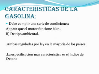 Caracteristicas de la
Gasolina:
 Debe cumplir una serie de condiciones:

A) para que el motor funcione bien .
B) De tipo ambiental.

.Ambas reguladas por ley en la mayoría de los paises.
.La especificación mas característica es el índice de
Octano

 