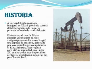 HISTORIA
 A inicios del siglo pasado se

inauguró en Talara, provincia costera
del departamento de Piura, la
primera refinería de crudo del país.

El desierto y el mar de Talara
guardan yacimientos que los
antiguos peruanos llamaron “copé”,
una especie de brea muy apreciada
por los españoles que conquistaron
el Tahuantinsuyo. Esta riqueza
convirtió a esta ciudad, en el siglo
XX, en uno de los más importantes
centros de explotación industrial del
petróleo del Perú.

 