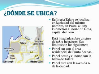 ¿DÓNDE SE UBICA?
 Refinería Talara se localiza

en la ciudad del mismo
nombre, en Piura, a 1.185
kilómetros al norte de Lima,
capital del Perú.

Está instalada sobre un área
de 128,9 hectáreas. Sus
límites son los siguientes:
 Por el sur con el área
residencial de Punta Arenas.
 Por el oeste y el norte con la
bahía de Talara.
 Por el este con la avenida G
de la ciudad.

 