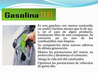 Es una gasolina con menos contenido
en azufre (incluso menos que la de 95),
y, en el caso de algún producto,
totalmente libre de este compuesto. Se
convierte así en uno de los
combustibles más limpios.
Su composición tiene nuevos aditivos
de última generación.
Mejora las prestaciones del motor, su
protección y disminuye el consumo.
Alarga la vida útil del catalizador.
Optimiza las prestaciones de vehículos
de gama alta

 