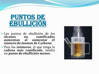PUNTOS DE
EBULLICIÓN
 Los puntos de ebullición de los

alcanos
no
ramificados
aumentan al aumentar el
número de átomos de Carbono.
 Para los isómeros, el que tenga la
cadena más ramificada, tendrá
un punto de ebullición menor.

 